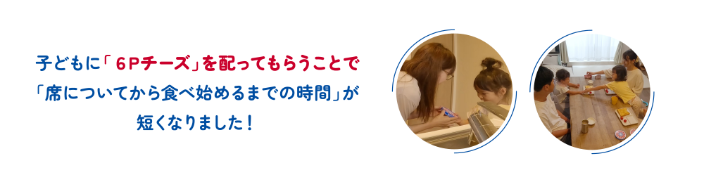 子どもに「６Ｐチーズ」を配ってもらうことで「席についてから食べ始めるまでの時間」が短くなりました！