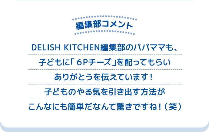 編集部コメント DELISH KITCHEN編集部のパパママも、子どもに「６Ｐチーズ」を配ってもらいありがとうを伝えています！子どものやる気を引き出す方法がこんなにも簡単だなんて驚きですね！（笑）