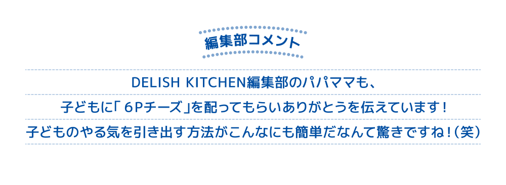 編集部コメント DELISH KITCHEN編集部のパパママも、子どもに「６Ｐチーズ」を配ってもらいありがとうを伝えています！子どものやる気を引き出す方法がこんなにも簡単だなんて驚きですね！（笑）