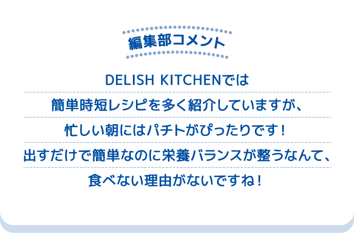 編集部コメント DELISH KITCHENでは簡単時短レシピを多く紹介していますが、忙しい朝にはパチトがぴったりです！出すだけで簡単なのに栄養バランスが整うなんて、食べない理由がないですね！