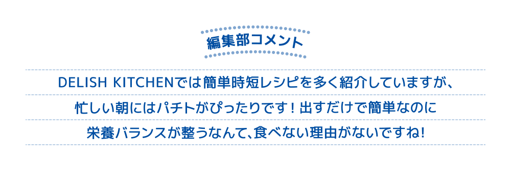 編集部コメント DELISH KITCHENでは簡単時短レシピを多く紹介していますが、忙しい朝にはパチトがぴったりです！出すだけで簡単なのに栄養バランスが整うなんて、食べない理由がないですね！